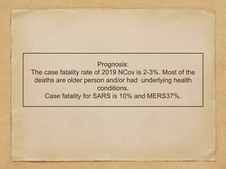 Prognosis:
The case fatality rate of 2019 NCov is 2-3%. Most of the
deaths are older person and/or had underlying health
conditions.
Case fatality for SARS is 10% and MERS37%.
 