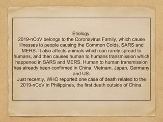 Etiology:
2019-nCoV belongs to the Coronavirus Family, which cause
illnesses to people causing the Common Colds, SARS and
MERS. It also affects animals which can rarely spread to
humans, and then causes human to humans transmission which
happened in SARS and MERS. Human to human transmission
has already been confirmed in China, Vietnam, Japan, Germany
and US.
Just recently, WHO reported one case of death related to the
2019-nCoV in Philippines, the first death outside of China.
 