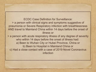 ECDC Case Definition for Surveillance:
> a person with clinical signs and symptoms suggestive of
pneumonia or Severe Respiratory infection with breathlessness
AND travel to Mainland China within 14 days before the onset of
illness or
> a person with acute respiratory illness of any degree of severity
who within 14 days before the onset of illness had:
a) Been to Wuhan City or Hubei Province, China or
b) Been to Hospital in Mainland China or
c) Had a close contact with a case of 2019 Novel Coronavirus
infection
 