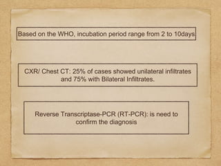 Based on the WHO, incubation period range from 2 to 10days
CXR/ Chest CT: 25% of cases showed unilateral infiltrates
and 75% with Bilateral Infiltrates.
Reverse Transcriptase-PCR (RT-PCR): is need to
confirm the diagnosis
 