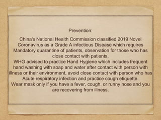 Prevention:
China's National Health Commission classified 2019 Novel
Coronavirus as a Grade A infectious Disease which requires
Mandatory quarantine of patients, observation for those who has
close contact with patients.
WHO advised to practice Hand Hygiene which includes frequent
hand washing with soap and water after contact with person with
illness or their environment, avoid close contact with person who has
Acute respiratory infection and practice cough etiquette.
Wear mask only if you have a fever, cough, or runny nose and you
are recovering from illness.
 
