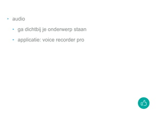 ‣ audio
‣ ga dichtbij je onderwerp staan
‣ applicatie: voice recorder pro
 