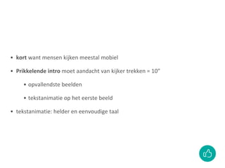 • kort want mensen kijken meestal mobiel
• Prikkelende intro moet aandacht van kijker trekken = 10”
• opvallendste beelden
• tekstanimatie op het eerste beeld
• tekstanimatie: helder en eenvoudige taal
 