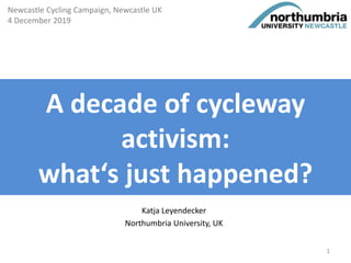 A decade of cycleway
activism:
what‘s just happened?
Katja Leyendecker
Northumbria University, UK
Newcastle Cycling Campaign, Newcastle UK
4 December 2019
1
 
