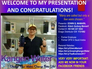 WELCOME TO MY PRESENTATION
AND CONGRATULATIONS!
Presentor: EDWIN Q. MAMARIL
Facebook: Edwin Quilang Mamaril
Contact #: +63 920 227 0442
Enagic Distributor ID#: 1721082
- Former Employee
- Former OFW in Saudi Arabia
Personal Websites:
https://bit.ly/EdwinMamaril
https://bit.ly/AmazingKangenWater
https://bit.ly/TopBusiness2017
VERY VERY IMPORTANT:
ADD ME NOW IN YOUR
FACEBOOK FRIENDS
“Many are called but only a
few were chosen.”
 