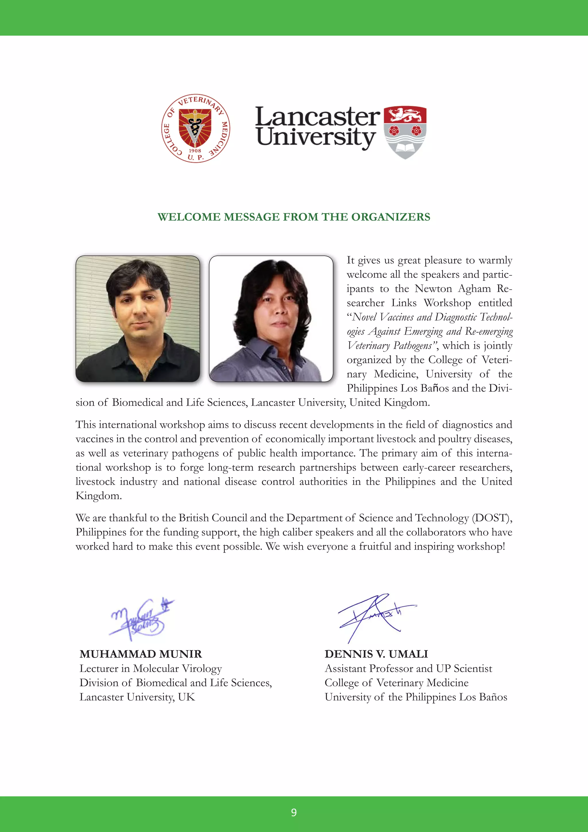 9
WELCOME MESSAGE FROM THE ORGANIZERS
It gives us great pleasure to warmly
welcome all the speakers and partic-
ipants to the Newton Agham Re-
searcher Links Workshop entitled
“Novel Vaccines and Diagnostic Technol-
ogies Against Emerging and Re-emerging
Veterinary Pathogens”, which is jointly
organized by the College of Veteri-
nary Medicine, University of the
Philippines Los Baños and the Divi-
sion of Biomedical and Life Sciences, Lancaster University, United Kingdom.
This international workshop aims to discuss recent developments in the field of diagnostics and
vaccines in the control and prevention of economically important livestock and poultry diseases,
as well as veterinary pathogens of public health importance. The primary aim of this interna-
tional workshop is to forge long-term research partnerships between early-career researchers,
livestock industry and national disease control authorities in the Philippines and the United
Kingdom.
We are thankful to the British Council and the Department of Science and Technology (DOST),
Philippines for the funding support, the high caliber speakers and all the collaborators who have
worked hard to make this event possible. We wish everyone a fruitful and inspiring workshop!
	
MUHAMMAD MUNIR
Lecturer in Molecular Virology
Division of Biomedical and Life Sciences,
Lancaster University, UK
DENNIS V. UMALI
Assistant Professor and UP Scientist
College of Veterinary Medicine
University of the Philippines Los Baños
 