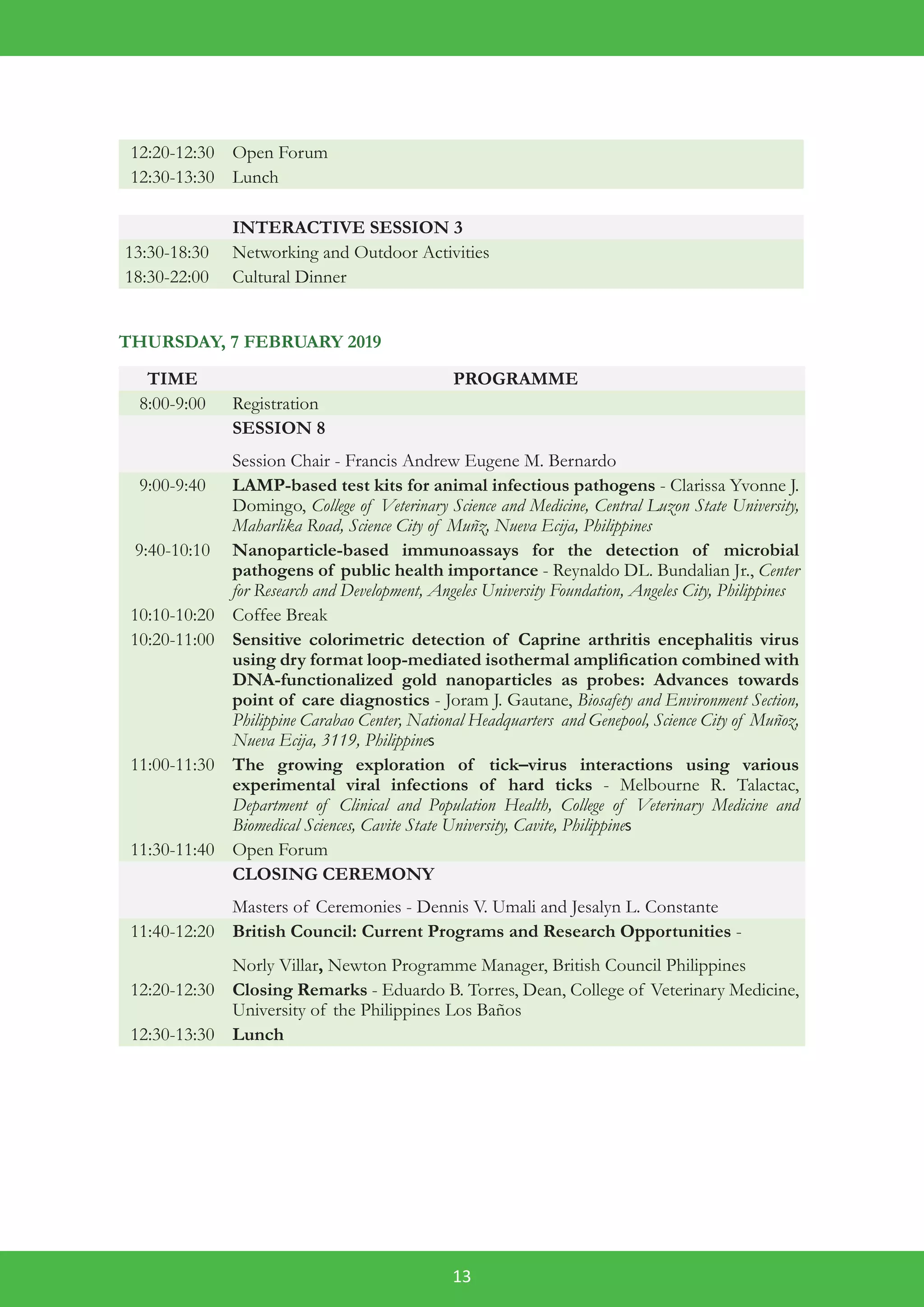 13
12:20-12:30 Open Forum
12:30-13:30 Lunch
INTERACTIVE SESSION 3
13:30-18:30 Networking and Outdoor Activities
18:30-22:00 Cultural Dinner
THURSDAY, 7 FEBRUARY 2019
TIME PROGRAMME
8:00-9:00 Registration
SESSION 8
Session Chair - Francis Andrew Eugene M. Bernardo
9:00-9:40 LAMP-based test kits for animal infectious pathogens - Clarissa Yvonne J.
Domingo, College of Veterinary Science and Medicine, Central Luzon State University,
Maharlika Road, Science City of Muñz, Nueva Ecija, Philippines
9:40-10:10 Nanoparticle-based immunoassays for the detection of microbial
pathogens of public health importance - Reynaldo DL. Bundalian Jr., Center
for Research and Development, Angeles University Foundation, Angeles City, Philippines
10:10-10:20 Coffee Break
10:20-11:00 Sensitive colorimetric detection of Caprine arthritis encephalitis virus
using dry format loop-mediated isothermal amplification combined with
DNA-functionalized gold nanoparticles as probes: Advances towards
point of care diagnostics - Joram J. Gautane, Biosafety and Environment Section,
Philippine Carabao Center, National Headquarters and Genepool, Science City of Muñoz,
Nueva Ecija, 3119, Philippines
11:00-11:30 The growing exploration of tick–virus interactions using various
experimental viral infections of hard ticks - Melbourne R. Talactac,
Department of Clinical and Population Health, College of Veterinary Medicine and
Biomedical Sciences, Cavite State University, Cavite, Philippines
11:30-11:40 Open Forum
CLOSING CEREMONY
Masters of Ceremonies - Dennis V. Umali and Jesalyn L. Constante
11:40-12:20 British Council: Current Programs and Research Opportunities -
Norly Villar, Newton Programme Manager, British Council Philippines
12:20-12:30 Closing Remarks - Eduardo B. Torres, Dean, College of Veterinary Medicine,
University of the Philippines Los Baños
12:30-13:30 Lunch
 