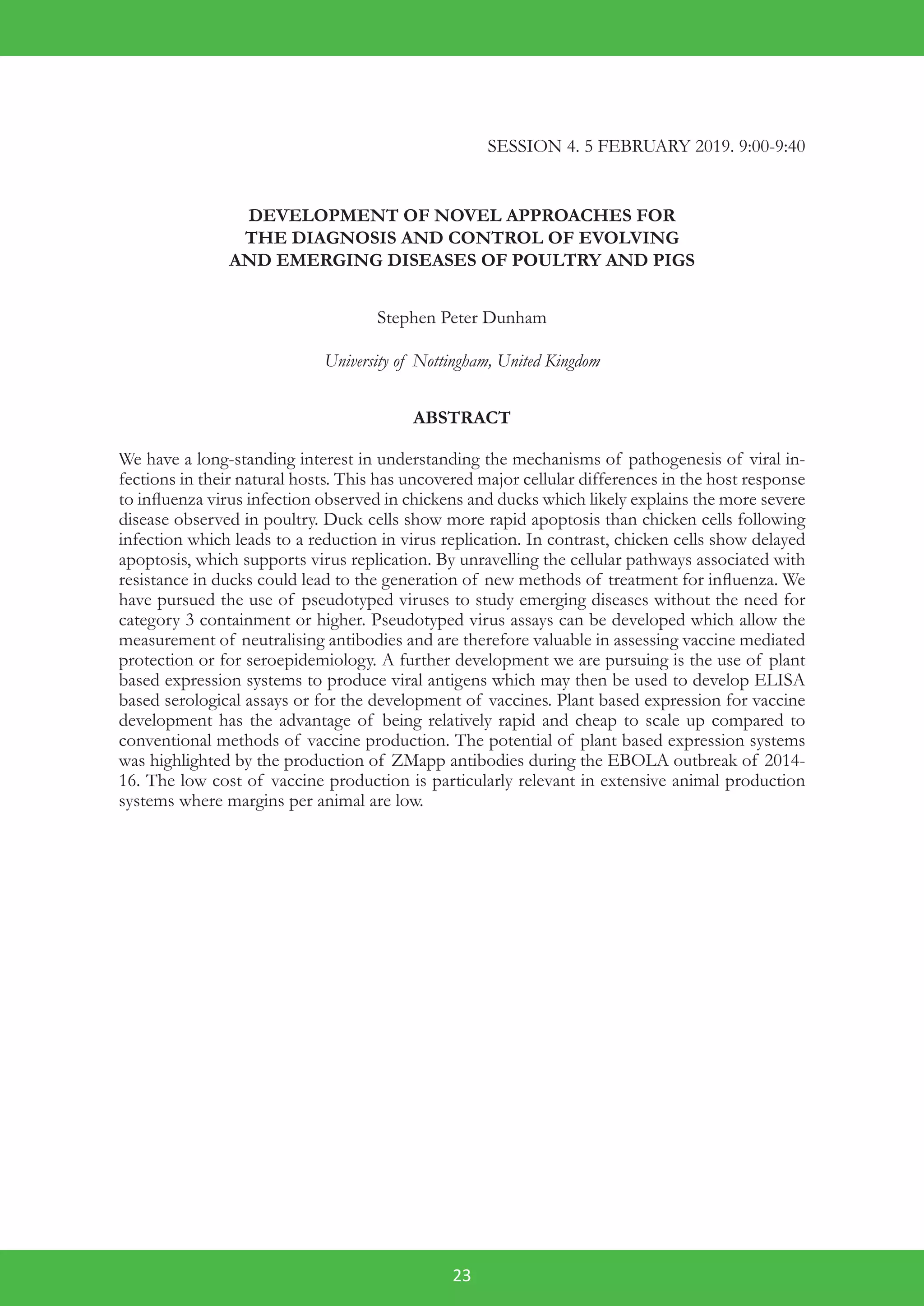 23
SESSION 4. 5 FEBRUARY 2019. 9:00-9:40
DEVELOPMENT OF NOVEL APPROACHES FOR
THE DIAGNOSIS AND CONTROL OF EVOLVING
AND EMERGING DISEASES OF POULTRY AND PIGS
Stephen Peter Dunham
University of Nottingham, United Kingdom
ABSTRACT
We have a long-standing interest in understanding the mechanisms of pathogenesis of viral in-
fections in their natural hosts. This has uncovered major cellular differences in the host response
to influenza virus infection observed in chickens and ducks which likely explains the more severe
disease observed in poultry. Duck cells show more rapid apoptosis than chicken cells following
infection which leads to a reduction in virus replication. In contrast, chicken cells show delayed
apoptosis, which supports virus replication. By unravelling the cellular pathways associated with
resistance in ducks could lead to the generation of new methods of treatment for influenza. We
have pursued the use of pseudotyped viruses to study emerging diseases without the need for
category 3 containment or higher. Pseudotyped virus assays can be developed which allow the
measurement of neutralising antibodies and are therefore valuable in assessing vaccine mediated
protection or for seroepidemiology. A further development we are pursuing is the use of plant
based expression systems to produce viral antigens which may then be used to develop ELISA
based serological assays or for the development of vaccines. Plant based expression for vaccine
development has the advantage of being relatively rapid and cheap to scale up compared to
conventional methods of vaccine production. The potential of plant based expression systems
was highlighted by the production of ZMapp antibodies during the EBOLA outbreak of 2014-
16. The low cost of vaccine production is particularly relevant in extensive animal production
systems where margins per animal are low.
 