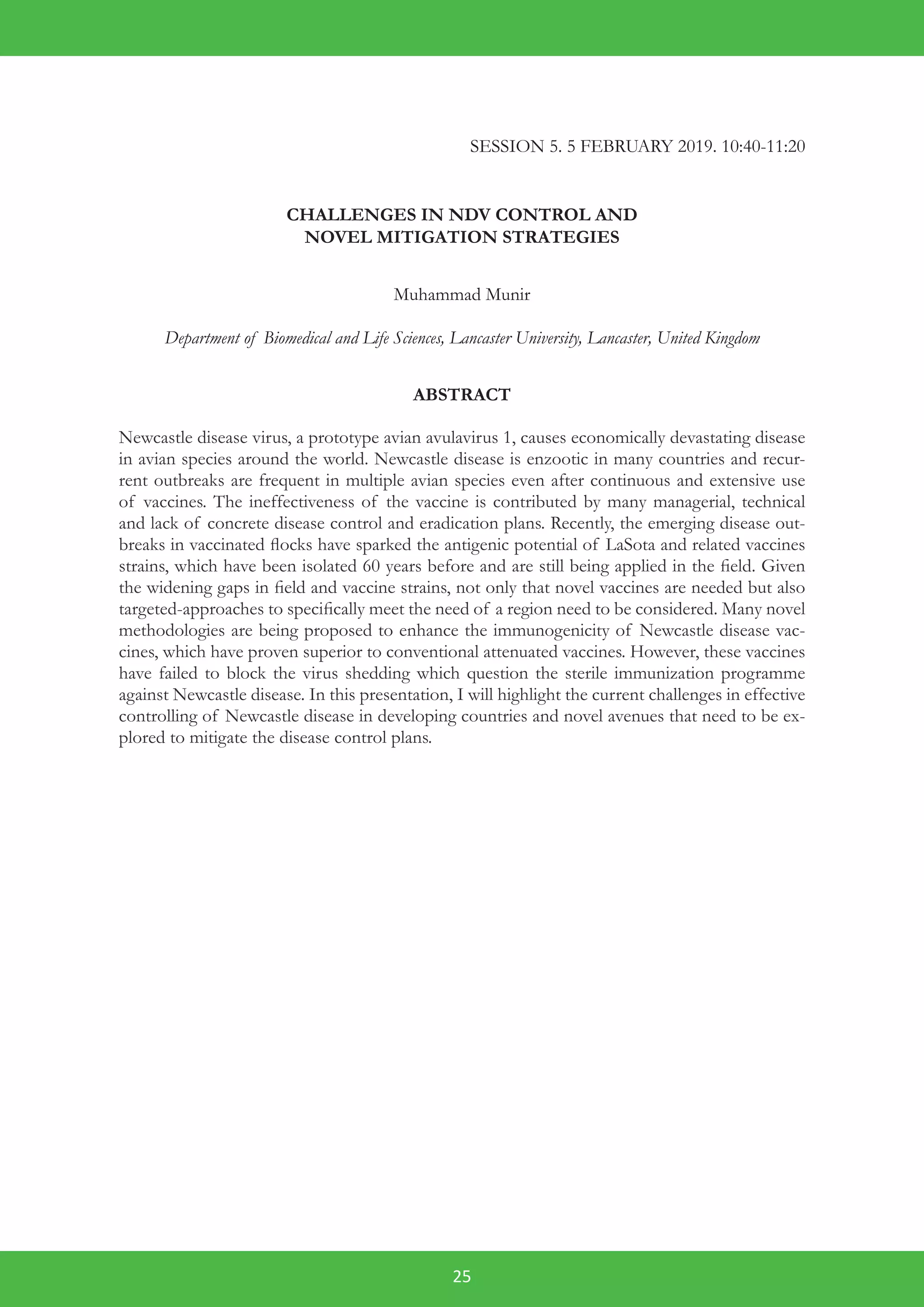 25
SESSION 5. 5 FEBRUARY 2019. 10:40-11:20
CHALLENGES IN NDV CONTROL AND
NOVEL MITIGATION STRATEGIES
Muhammad Munir
Department of Biomedical and Life Sciences, Lancaster University, Lancaster, United Kingdom
ABSTRACT
Newcastle disease virus, a prototype avian avulavirus 1, causes economically devastating disease
in avian species around the world. Newcastle disease is enzootic in many countries and recur-
rent outbreaks are frequent in multiple avian species even after continuous and extensive use
of vaccines. The ineffectiveness of the vaccine is contributed by many managerial, technical
and lack of concrete disease control and eradication plans. Recently, the emerging disease out-
breaks in vaccinated flocks have sparked the antigenic potential of LaSota and related vaccines
strains, which have been isolated 60 years before and are still being applied in the field. Given
the widening gaps in field and vaccine strains, not only that novel vaccines are needed but also
targeted-approaches to specifically meet the need of a region need to be considered. Many novel
methodologies are being proposed to enhance the immunogenicity of Newcastle disease vac-
cines, which have proven superior to conventional attenuated vaccines. However, these vaccines
have failed to block the virus shedding which question the sterile immunization programme
against Newcastle disease. In this presentation, I will highlight the current challenges in effective
controlling of Newcastle disease in developing countries and novel avenues that need to be ex-
plored to mitigate the disease control plans.
 