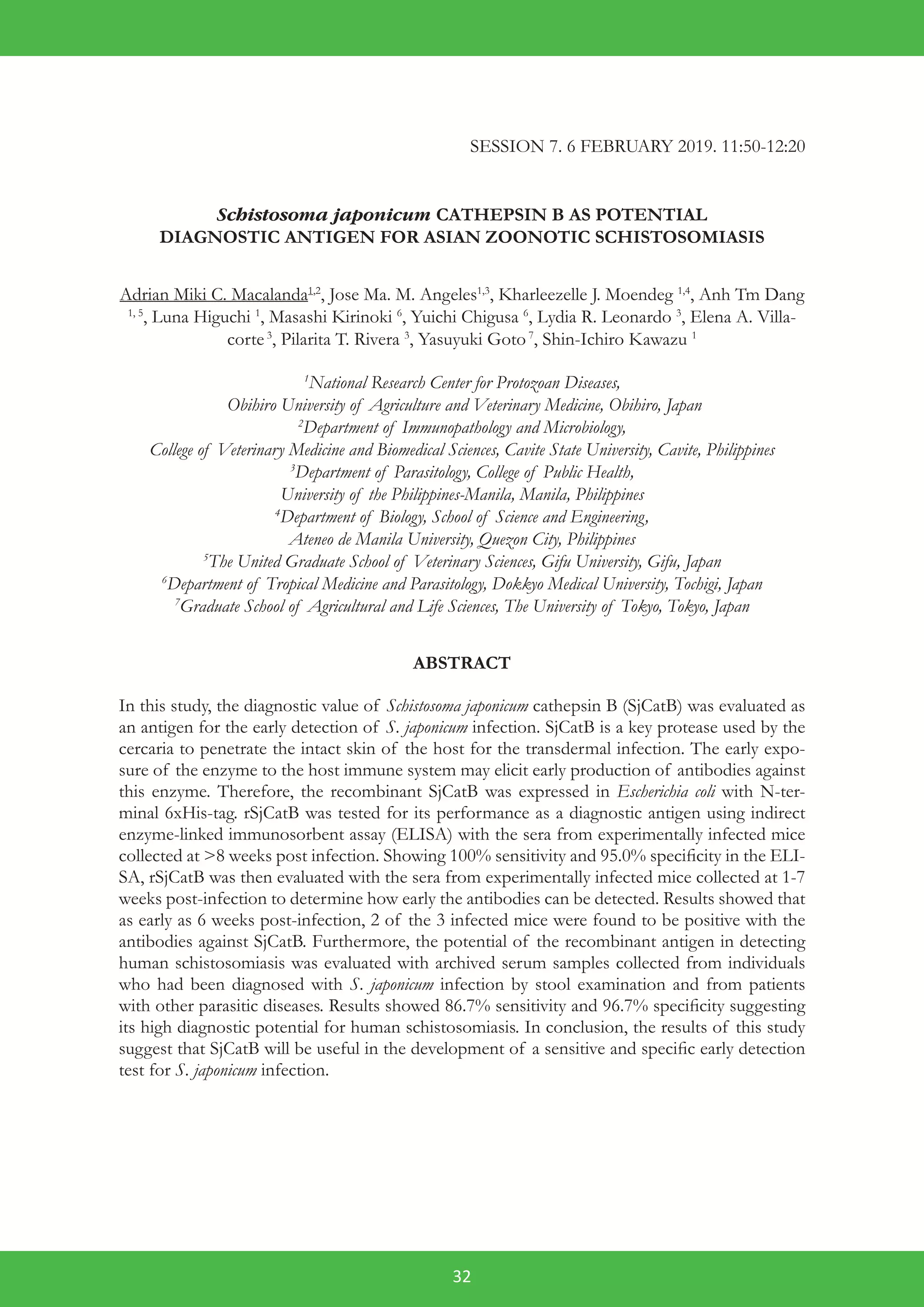 32
SESSION 7. 6 FEBRUARY 2019. 11:50-12:20
Schistosoma japonicum CATHEPSIN B AS POTENTIAL
DIAGNOSTIC ANTIGEN FOR ASIAN ZOONOTIC SCHISTOSOMIASIS
Adrian Miki C. Macalanda1,2
, Jose Ma. M. Angeles1,3
, Kharleezelle J. Moendeg 1,4
, Anh Tm Dang
1, 5
, Luna Higuchi 1
, Masashi Kirinoki 6
, Yuichi Chigusa 6
, Lydia R. Leonardo 3
, Elena A. Villa-
corte3
, Pilarita T. Rivera 3
, Yasuyuki Goto7
, Shin-Ichiro Kawazu 1
1
National Research Center for Protozoan Diseases,
Obihiro University of Agriculture and Veterinary Medicine, Obihiro, Japan
2
Department of Immunopathology and Microbiology,
College of Veterinary Medicine and Biomedical Sciences, Cavite State University, Cavite, Philippines
3
Department of Parasitology, College of Public Health,
University of the Philippines-Manila, Manila, Philippines
4
Department of Biology, School of Science and Engineering,
Ateneo de Manila University, Quezon City, Philippines
5
The United Graduate School of Veterinary Sciences, Gifu University, Gifu, Japan
6
Department of Tropical Medicine and Parasitology, Dokkyo Medical University, Tochigi, Japan
7
Graduate School of Agricultural and Life Sciences, The University of Tokyo, Tokyo, Japan
ABSTRACT
In this study, the diagnostic value of Schistosoma japonicum cathepsin B (SjCatB) was evaluated as
an antigen for the early detection of S. japonicum infection. SjCatB is a key protease used by the
cercaria to penetrate the intact skin of the host for the transdermal infection. The early expo-
sure of the enzyme to the host immune system may elicit early production of antibodies against
this enzyme. Therefore, the recombinant SjCatB was expressed in Escherichia coli with N-ter-
minal 6xHis-tag. rSjCatB was tested for its performance as a diagnostic antigen using indirect
enzyme-linked immunosorbent assay (ELISA) with the sera from experimentally infected mice
collected at >8 weeks post infection. Showing 100% sensitivity and 95.0% specificity in the ELI-
SA, rSjCatB was then evaluated with the sera from experimentally infected mice collected at 1-7
weeks post-infection to determine how early the antibodies can be detected. Results showed that
as early as 6 weeks post-infection, 2 of the 3 infected mice were found to be positive with the
antibodies against SjCatB. Furthermore, the potential of the recombinant antigen in detecting
human schistosomiasis was evaluated with archived serum samples collected from individuals
who had been diagnosed with S. japonicum infection by stool examination and from patients
with other parasitic diseases. Results showed 86.7% sensitivity and 96.7% specificity suggesting
its high diagnostic potential for human schistosomiasis. In conclusion, the results of this study
suggest that SjCatB will be useful in the development of a sensitive and specific early detection
test for S. japonicum infection.
 