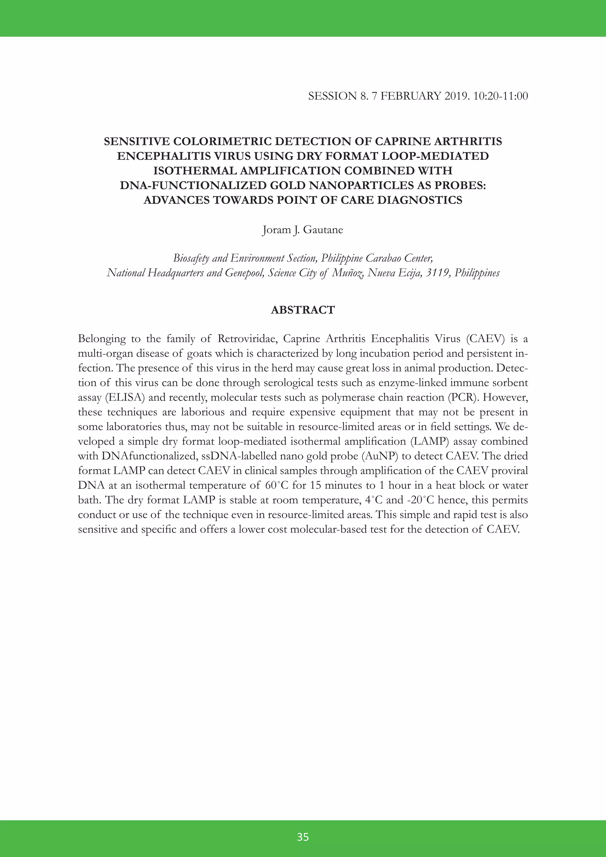 35
SESSION 8. 7 FEBRUARY 2019. 10:20-11:00
SENSITIVE COLORIMETRIC DETECTION OF CAPRINE ARTHRITIS
ENCEPHALITIS VIRUS USING DRY FORMAT LOOP-MEDIATED
ISOTHERMAL AMPLIFICATION COMBINED WITH
DNA-FUNCTIONALIZED GOLD NANOPARTICLES AS PROBES:
ADVANCES TOWARDS POINT OF CARE DIAGNOSTICS
Joram J. Gautane
Biosafety and Environment Section, Philippine Carabao Center,
National Headquarters and Genepool, Science City of Muñoz, Nueva Ecija, 3119, Philippines
ABSTRACT
Belonging to the family of Retroviridae, Caprine Arthritis Encephalitis Virus (CAEV) is a
multi-organ disease of goats which is characterized by long incubation period and persistent in-
fection. The presence of this virus in the herd may cause great loss in animal production. Detec-
tion of this virus can be done through serological tests such as enzyme-linked immune sorbent
assay (ELISA) and recently, molecular tests such as polymerase chain reaction (PCR). However,
these techniques are laborious and require expensive equipment that may not be present in
some laboratories thus, may not be suitable in resource-limited areas or in field settings. We de-
veloped a simple dry format loop-mediated isothermal amplification (LAMP) assay combined
with DNAfunctionalized, ssDNA-labelled nano gold probe (AuNP) to detect CAEV. The dried
format LAMP can detect CAEV in clinical samples through amplification of the CAEV proviral
DNA at an isothermal temperature of 60˚C for 15 minutes to 1 hour in a heat block or water
bath. The dry format LAMP is stable at room temperature, 4˚C and -20˚C hence, this permits
conduct or use of the technique even in resource-limited areas. This simple and rapid test is also
sensitive and specific and offers a lower cost molecular-based test for the detection of CAEV.
 