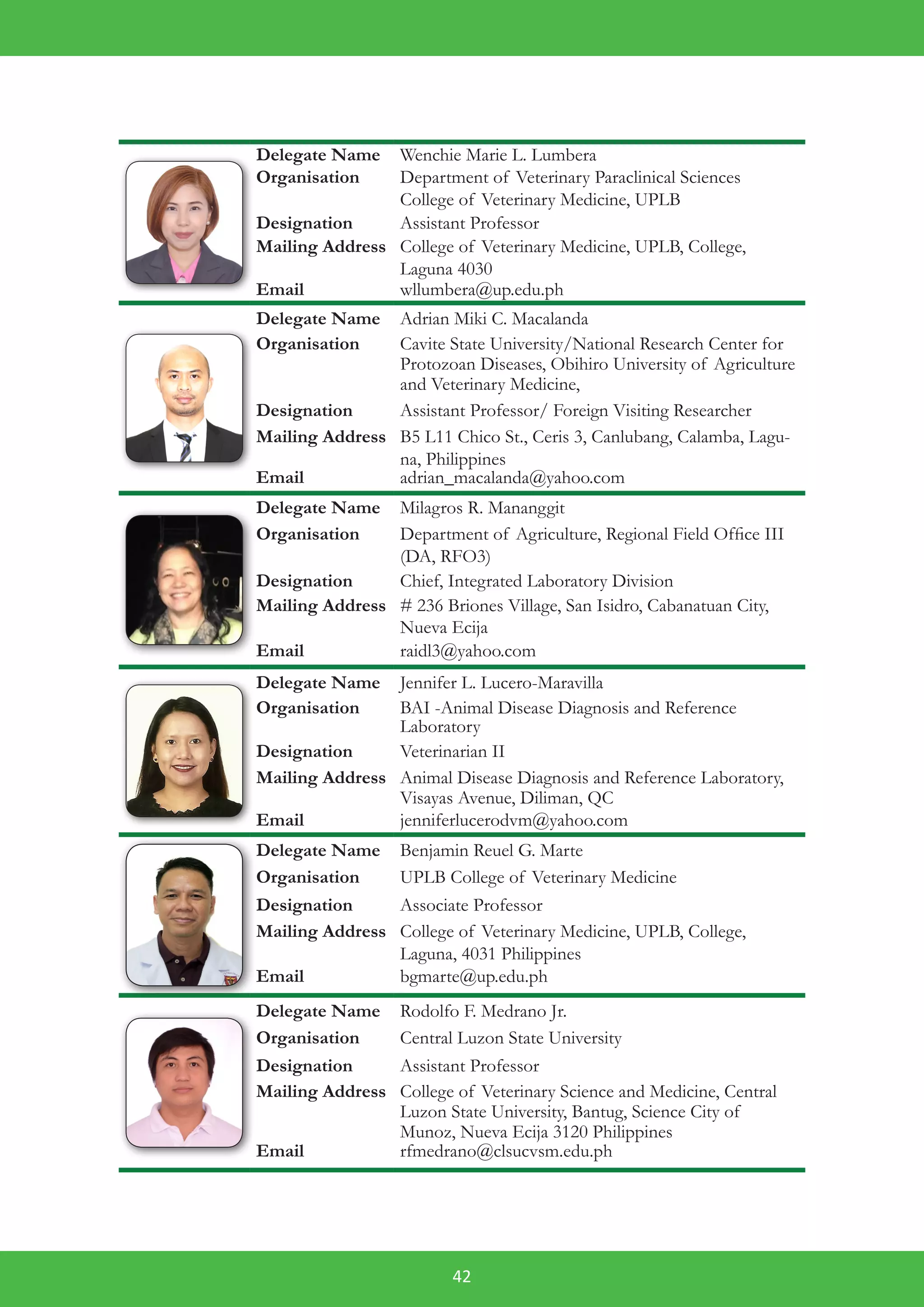 42
Delegate Name Wenchie Marie L. Lumbera
Organisation Department of Veterinary Paraclinical Sciences
College of Veterinary Medicine, UPLB
Designation Assistant Professor
Mailing Address College of Veterinary Medicine, UPLB, College,
Laguna 4030
Email wllumbera@up.edu.ph
Delegate Name Adrian Miki C. Macalanda
Organisation Cavite State University/National Research Center for
Protozoan Diseases, Obihiro University of Agriculture
and Veterinary Medicine,
Designation Assistant Professor/ Foreign Visiting Researcher
Mailing Address B5 L11 Chico St., Ceris 3, Canlubang, Calamba, Lagu-
na, Philippines
Email adrian_macalanda@yahoo.com
Delegate Name Milagros R. Mananggit
Organisation Department of Agriculture, Regional Field Office III
(DA, RFO3)
Designation Chief, Integrated Laboratory Division
Mailing Address # 236 Briones Village, San Isidro, Cabanatuan City,
Nueva Ecija
Email raidl3@yahoo.com
Delegate Name Jennifer L. Lucero-Maravilla
Organisation BAI -Animal Disease Diagnosis and Reference
Laboratory
Designation Veterinarian II
Mailing Address Animal Disease Diagnosis and Reference Laboratory,
Visayas Avenue, Diliman, QC
Email jenniferlucerodvm@yahoo.com
Delegate Name Benjamin Reuel G. Marte
Organisation UPLB College of Veterinary Medicine
Designation Associate Professor
Mailing Address College of Veterinary Medicine, UPLB, College,
Laguna, 4031 Philippines
Email bgmarte@up.edu.ph
Delegate Name Rodolfo F. Medrano Jr.
Organisation Central Luzon State University
Designation Assistant Professor
Mailing Address College of Veterinary Science and Medicine, Central
Luzon State University, Bantug, Science City of
Munoz, Nueva Ecija 3120 Philippines
Email rfmedrano@clsucvsm.edu.ph
 