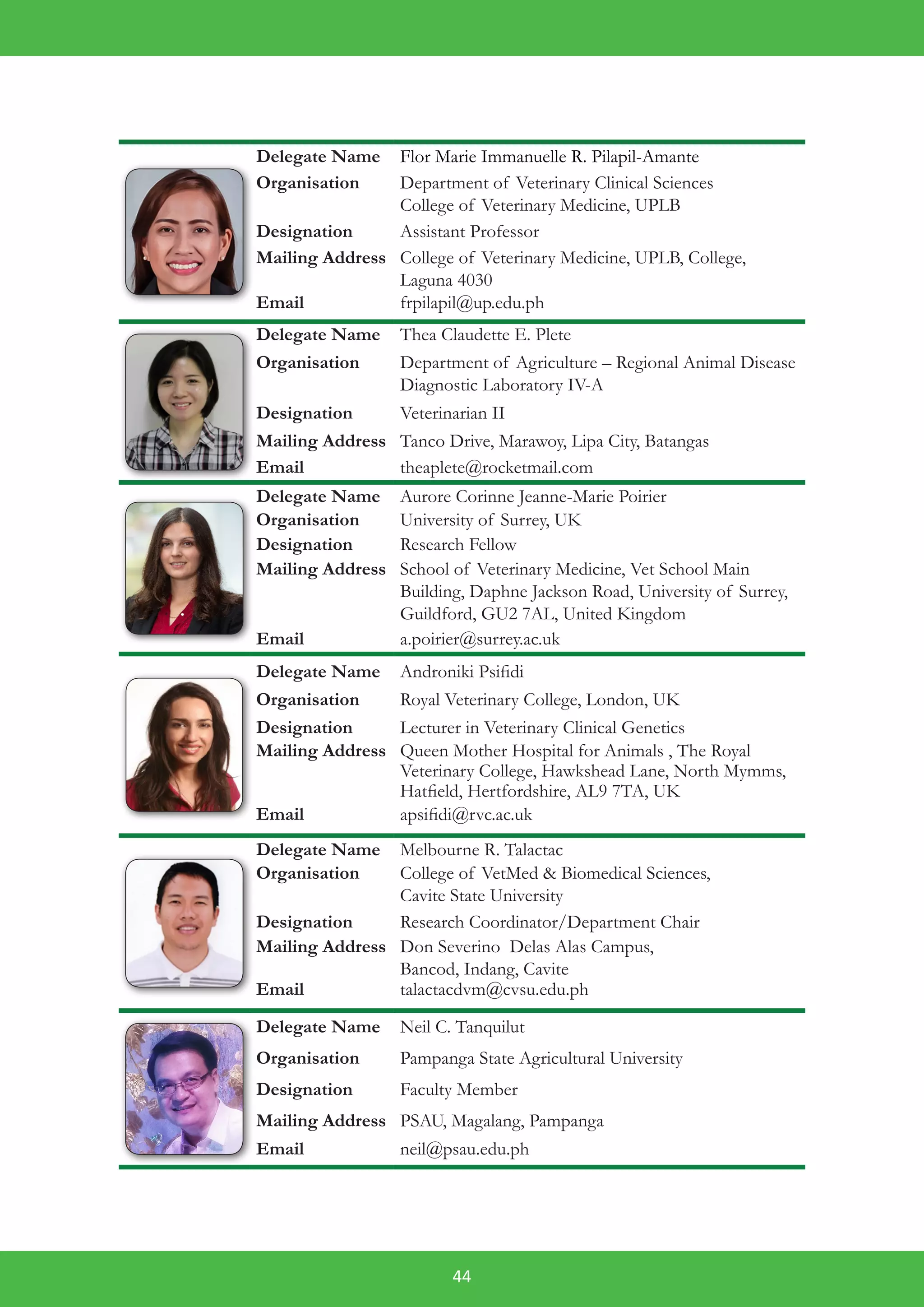 44
Delegate Name Flor Marie Immanuelle R. Pilapil-Amante
Organisation Department of Veterinary Clinical Sciences
College of Veterinary Medicine, UPLB
Designation Assistant Professor
Mailing Address College of Veterinary Medicine, UPLB, College,
Laguna 4030
Email frpilapil@up.edu.ph
Delegate Name Thea Claudette E. Plete
Organisation Department of Agriculture – Regional Animal Disease
Diagnostic Laboratory IV-A
Designation Veterinarian II
Mailing Address Tanco Drive, Marawoy, Lipa City, Batangas
Email theaplete@rocketmail.com
Delegate Name Aurore Corinne Jeanne-Marie Poirier
Organisation University of Surrey, UK
Designation Research Fellow
Mailing Address School of Veterinary Medicine, Vet School Main
Building, Daphne Jackson Road, University of Surrey,
Guildford, GU2 7AL, United Kingdom
Email a.poirier@surrey.ac.uk
Delegate Name Androniki Psifidi
Organisation Royal Veterinary College, London, UK
Designation Lecturer in Veterinary Clinical Genetics
Mailing Address Queen Mother Hospital for Animals , The Royal
Veterinary College, Hawkshead Lane, North Mymms,
Hatfield, Hertfordshire, AL9 7TA, UK
Email apsifidi@rvc.ac.uk
Delegate Name Melbourne R. Talactac
Organisation College of VetMed & Biomedical Sciences,
Cavite State University
Designation Research Coordinator/Department Chair
Mailing Address Don Severino Delas Alas Campus,
Bancod, Indang, Cavite
Email talactacdvm@cvsu.edu.ph
Delegate Name Neil C. Tanquilut
Organisation Pampanga State Agricultural University
Designation Faculty Member
Mailing Address PSAU, Magalang, Pampanga
Email neil@psau.edu.ph
 