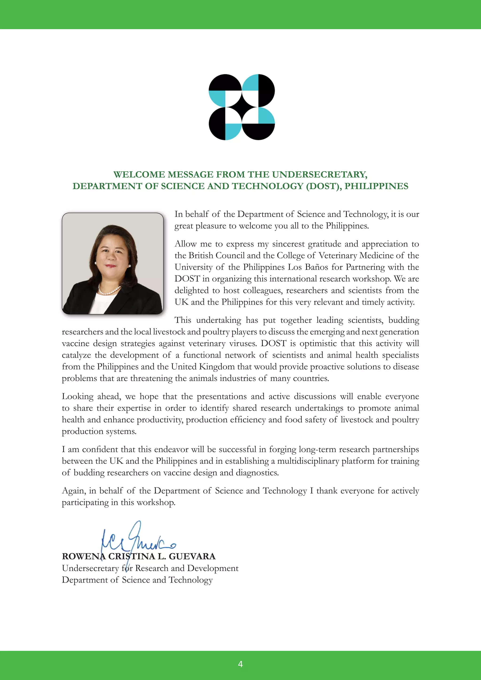 4
WELCOME MESSAGE FROM THE UNDERSECRETARY,
DEPARTMENT OF SCIENCE AND TECHNOLOGY (DOST), PHILIPPINES
In behalf of the Department of Science and Technology, it is our
great pleasure to welcome you all to the Philippines.
Allow me to express my sincerest gratitude and appreciation to
the British Council and the College of Veterinary Medicine of the
University of the Philippines Los Baños for Partnering with the
DOST in organizing this international research workshop. We are
delighted to host colleagues, researchers and scientists from the
UK and the Philippines for this very relevant and timely activity.
This undertaking has put together leading scientists, budding
researchers and the local livestock and poultry players to discuss the emerging and next generation
vaccine design strategies against veterinary viruses. DOST is optimistic that this activity will
catalyze the development of a functional network of scientists and animal health specialists
from the Philippines and the United Kingdom that would provide proactive solutions to disease
problems that are threatening the animals industries of many countries.
Looking ahead, we hope that the presentations and active discussions will enable everyone
to share their expertise in order to identify shared research undertakings to promote animal
health and enhance productivity, production efficiency and food safety of livestock and poultry
production systems.
I am confident that this endeavor will be successful in forging long-term research partnerships
between the UK and the Philippines and in establishing a multidisciplinary platform for training
of budding researchers on vaccine design and diagnostics.
Again, in behalf of the Department of Science and Technology I thank everyone for actively
participating in this workshop.
ROWENA CRISTINA L. GUEVARA
Undersecretary for Research and Development
Department of Science and Technology
 