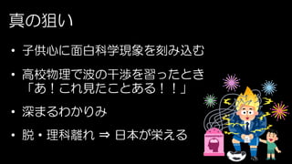 真の狙い
• 子供心に面白科学現象を刻み込む
• 高校物理で波の干渉を習ったとき
「あ！これ見たことある！！」
• 深まるわかりみ
• 脱・理科離れ ⇒ 日本が栄える
 