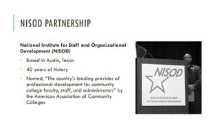 NISOD PARTNERSHIP
National Institute for Staff and Organizational
Development (NISOD)
• Based in Austin, Texas
• 40 years of history
• Named, “The country’s leading provider of
professional development for community
college faculty, staff, and administrators” by
the American Association of Community
Colleges
 