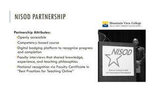 NISOD PARTNERSHIP
Partnership Attributes:
­ Openly accessible
­ Competency-based course
­ Digital badging platform to recognize progress
and completion
­ Faculty interviews that shared knowledge,
experience, and teaching philosophies
­ National recognition via Faculty Certificate in
“Best Practices for Teaching Online”
 