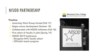 NISOD PARTNERSHIP
Timeline:
1. eLearning Work Group formed (Fall 17)
2. Began course development (Summer 18)
3. Collaborated with NISOD institutions (Fall 18)
4. First cohort of faculty in pilot (Spring 19)
5. NISOD 2019 Conference
- Recognize MVC faculty cohort
- Officially launch program
 