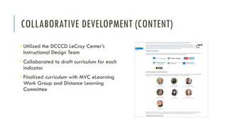 COLLABORATIVE DEVELOPMENT (CONTENT)
• Utilized the DCCCD LeCroy Center’s
Instructional Design Team
• Collaborated to draft curriculum for each
indicator
• Finalized curriculum with MVC eLearning
Work Group and Distance Learning
Committee
 