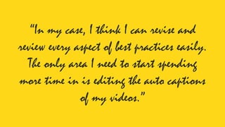 “In my case, I think I can revise and
review every aspect of best practices easily.
The only area I need to start spending
more time in is editing the auto captions
of my videos.”
 