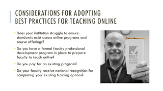 CONSIDERATIONS FOR ADOPTING
BEST PRACTICES FOR TEACHING ONLINE
• Does your institution struggle to ensure
standards exist across online programs and
course offerings?
• Do you have a formal faculty professional
development program in place to prepare
faculty to teach online?
• Do you pay for an existing program?
• Do your faculty receive national recognition for
completing your existing training options?
 