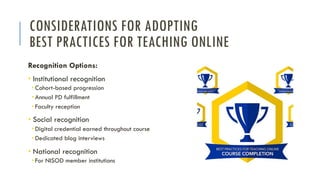 CONSIDERATIONS FOR ADOPTING
BEST PRACTICES FOR TEACHING ONLINE
Recognition Options:
• Institutional recognition
• Cohort-based progression
• Annual PD fulfillment
• Faculty reception
• Social recognition
• Digital credential earned throughout course
• Dedicated blog interviews
• National recognition
• For NISOD member institutions
 