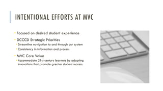 INTENTIONAL EFFORTS AT MVC
• Focused on desired student experience
• DCCCD Strategic Priorities
• Streamline navigation to and through our system
• Consistency in information and process
• MVC Core Value
• Accommodate 21st century learners by adopting
innovations that promote greater student success
 