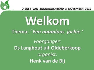 Welkom
Thema: ‘ Een naamloos jochie ʼ
voorganger:
Ds Langhout uit Oldeberkoop
organist:
Henk van de Bij
DIENST VAN ZONDAGOCHTEND 3 NOVEMBER 2019
 