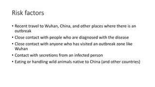 Risk factors
• Recent travel to Wuhan, China, and other places where there is an
outbreak
• Close contact with people who are diagnosed with the disease
• Close contact with anyone who has visited an outbreak zone like
Wuhan
• Contact with secretions from an infected person
• Eating or handling wild animals native to China (and other countries)
 