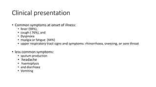Clinical presentation
• Common symptoms at onset of illness:
• fever (98%),
• cough ( 76%), and
• Dyspnoea
• myalgia or fatigue [44%]
• upper respiratory tract signs and symptoms: rhinorrhoea, sneezing, or sore throat
• less common symptoms:
• sputum production
• headache
• haemoptysis
• and diarrhoea
• Vomiting
 