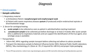Diagnosis
• Clinical suspicion:
• Sample collection:
• 1. Respiratory material
• a) Ambulatory Patient: nasopharyngeal and oropharyngeal swab
• b) Patient with severe respiratory disease:sputum (if produced) and/or endotracheal aspirate or
bronchoalveolar lavage
• 2. Serum for serological testing:
a. acute sample to be collected as soon as patient is admitted before starting treatment
b. convalescent sample to be collected just before discharge or at least 2‐4 weeks after acute sample
(this is additional to respiratory materials and can support the identification of the true agent, once
serologic assay is available)
• Transportation
• Inform NIC, NPHL regarding sample transport before collecting and adhere to advice provided.
• Transport the laboratory sample to National Influenza Center (NIC), National Public Health Laboratory
(NPHL), Teku maintaining g 4 c (Store at ‐70 c if required for ≥48 hrs) and proper triple packaging
• *Ensure PPE (eye protection, medical mask, long‐sleeved gown, gloves) and N95 mask while collecting and handling laboratory specimen
 