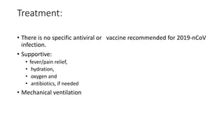 Treatment:
• There is no specific antiviral or vaccine recommended for 2019-nCoV
infection.
• Supportive:
• fever/pain relief,
• hydration,
• oxygen and
• antibiotics, if needed
• Mechanical ventilation
 