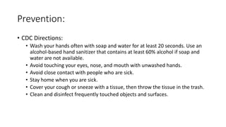 Prevention:
• CDC Directions:
• Wash your hands often with soap and water for at least 20 seconds. Use an
alcohol-based hand sanitizer that contains at least 60% alcohol if soap and
water are not available.
• Avoid touching your eyes, nose, and mouth with unwashed hands.
• Avoid close contact with people who are sick.
• Stay home when you are sick.
• Cover your cough or sneeze with a tissue, then throw the tissue in the trash.
• Clean and disinfect frequently touched objects and surfaces.
 