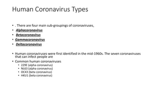 Human Coronavirus Types
• . There are four main sub-groupings of coronaviruses,
• Alphacoronavirus
• Betacoronavirus
• Gammacoronavirus
• Deltacoronavirus
• Human coronaviruses were first identified in the mid-1960s. The seven coronaviruses
that can infect people are
• Common human coronaviruses
• 229E (alpha coronavirus)
• NL63 (alpha coronavirus)
• OC43 (beta coronavirus)
• HKU1 (beta coronavirus)
 