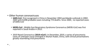 • Other human coronaviruses
• SARS-CoV :first recognized in China in November 2002.worldwide outbreak in 2002-
2003 with 8,098 probable cases including 774 deaths. Since 2004, no reported cases
of SARS-CoV
• MERS-CoV : Middle East Respiratory Syndrome Coronavirus (MERS-CoV) was first
reported in Saudi Arabia in 2012.
• 2019 Novel Coronavirus (2019-nCoV): In December, 2019, a series of pneumonia
cases of unknown cause emerged in Wuhan Hubei, China, with clinical presentations
greatly resembling viral pneumonia
• .
 
