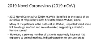 2019 Novel Coronavirus (2019-nCoV)
• 2019 Novel Coronavirus (2019-nCoV) is identified as the cause of an
outbreak of respiratory illness first detected in Wuhan, China.
• Many of the patients in the outbreak in Wuhan, reportedly had some
link to a large seafood and animal market, suggesting animal-to-
Human spread.
• However, a growing number of patients reportedly have not had
exposure to animal markets, indicating person-to-person spread
 