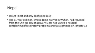 Nepal
• Jan 24 : First and only confirmed case
• The 31-year-old man, who is doing his PhD in Wuhan, had returned
from the Chinese city on January 5. He had visited a hospital
complaining of respiratory problems and was admitted on January 13
 