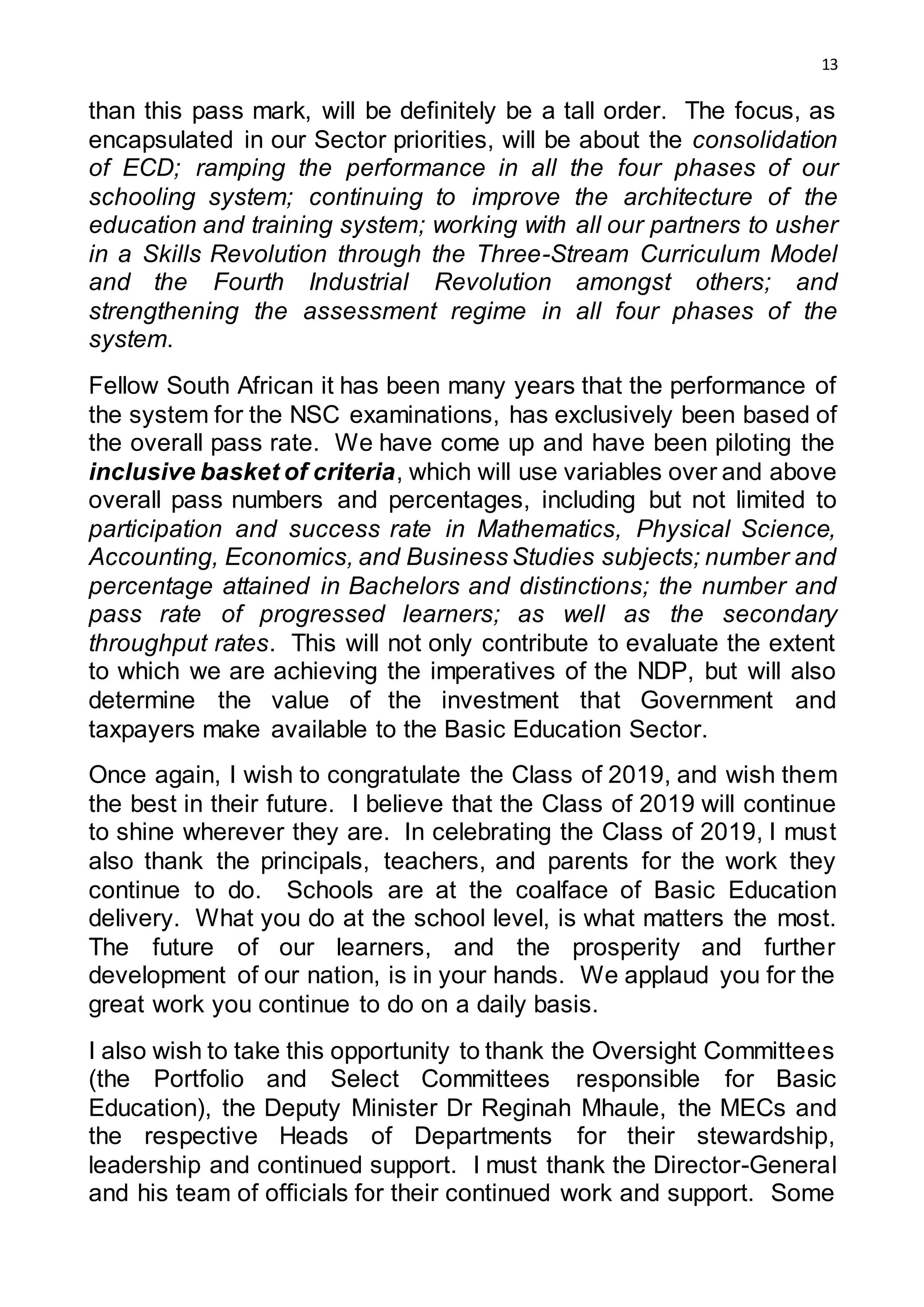 13
than this pass mark, will be definitely be a tall order. The focus, as
encapsulated in our Sector priorities, will be about the consolidation
of ECD; ramping the performance in all the four phases of our
schooling system; continuing to improve the architecture of the
education and training system; working with all our partners to usher
in a Skills Revolution through the Three-Stream Curriculum Model
and the Fourth Industrial Revolution amongst others; and
strengthening the assessment regime in all four phases of the
system.
Fellow South African it has been many years that the performance of
the system for the NSC examinations, has exclusively been based of
the overall pass rate. We have come up and have been piloting the
inclusive basket of criteria, which will use variables over and above
overall pass numbers and percentages, including but not limited to
participation and success rate in Mathematics, Physical Science,
Accounting, Economics, and Business Studies subjects; number and
percentage attained in Bachelors and distinctions; the number and
pass rate of progressed learners; as well as the secondary
throughput rates. This will not only contribute to evaluate the extent
to which we are achieving the imperatives of the NDP, but will also
determine the value of the investment that Government and
taxpayers make available to the Basic Education Sector.
Once again, I wish to congratulate the Class of 2019, and wish them
the best in their future. I believe that the Class of 2019 will continue
to shine wherever they are. In celebrating the Class of 2019, I must
also thank the principals, teachers, and parents for the work they
continue to do. Schools are at the coalface of Basic Education
delivery. What you do at the school level, is what matters the most.
The future of our learners, and the prosperity and further
development of our nation, is in your hands. We applaud you for the
great work you continue to do on a daily basis.
I also wish to take this opportunity to thank the Oversight Committees
(the Portfolio and Select Committees responsible for Basic
Education), the Deputy Minister Dr Reginah Mhaule, the MECs and
the respective Heads of Departments for their stewardship,
leadership and continued support. I must thank the Director-General
and his team of officials for their continued work and support. Some
 