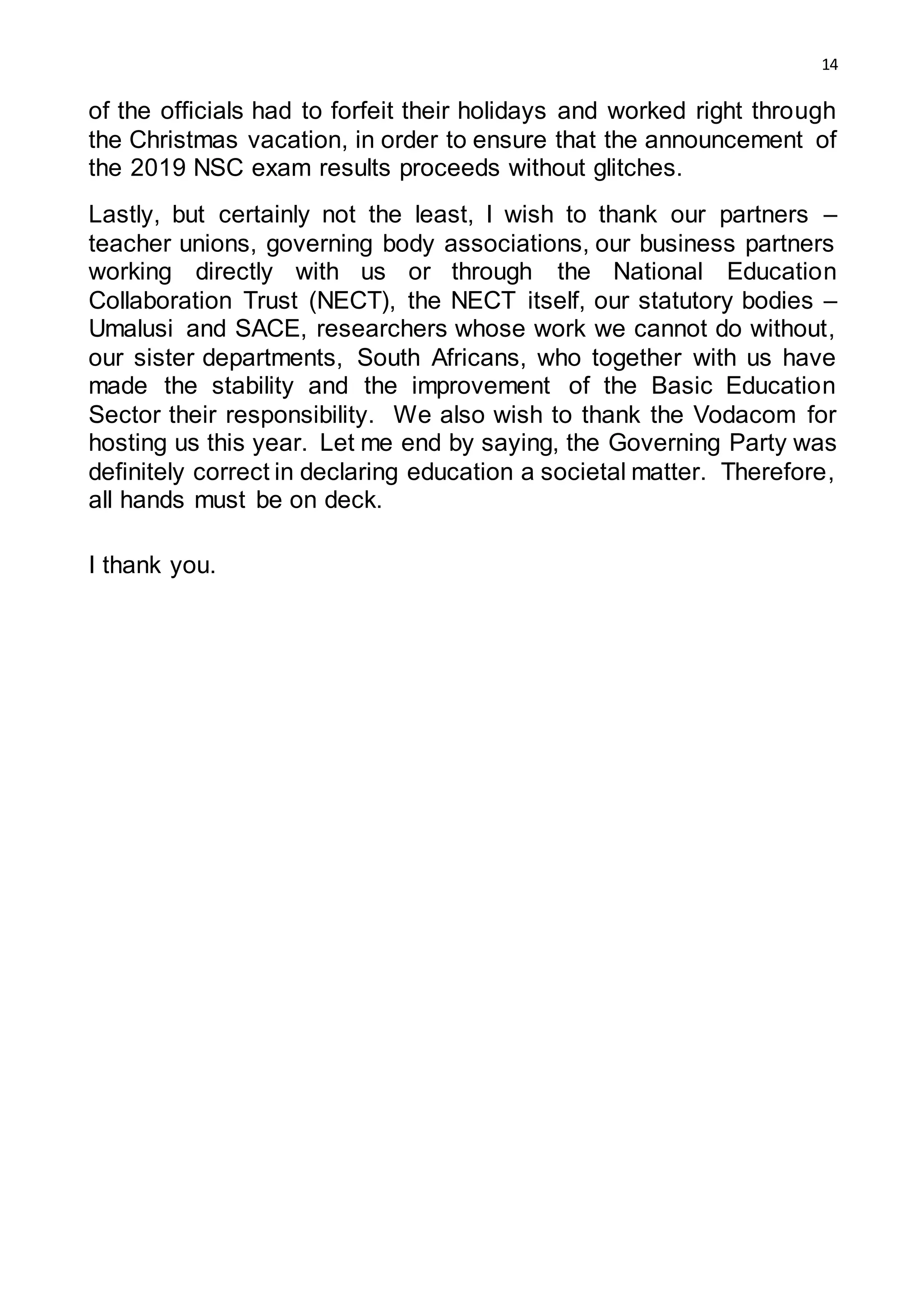 14
of the officials had to forfeit their holidays and worked right through
the Christmas vacation, in order to ensure that the announcement of
the 2019 NSC exam results proceeds without glitches.
Lastly, but certainly not the least, I wish to thank our partners –
teacher unions, governing body associations, our business partners
working directly with us or through the National Education
Collaboration Trust (NECT), the NECT itself, our statutory bodies –
Umalusi and SACE, researchers whose work we cannot do without,
our sister departments, South Africans, who together with us have
made the stability and the improvement of the Basic Education
Sector their responsibility. We also wish to thank the Vodacom for
hosting us this year. Let me end by saying, the Governing Party was
definitely correct in declaring education a societal matter. Therefore,
all hands must be on deck.
I thank you.
 