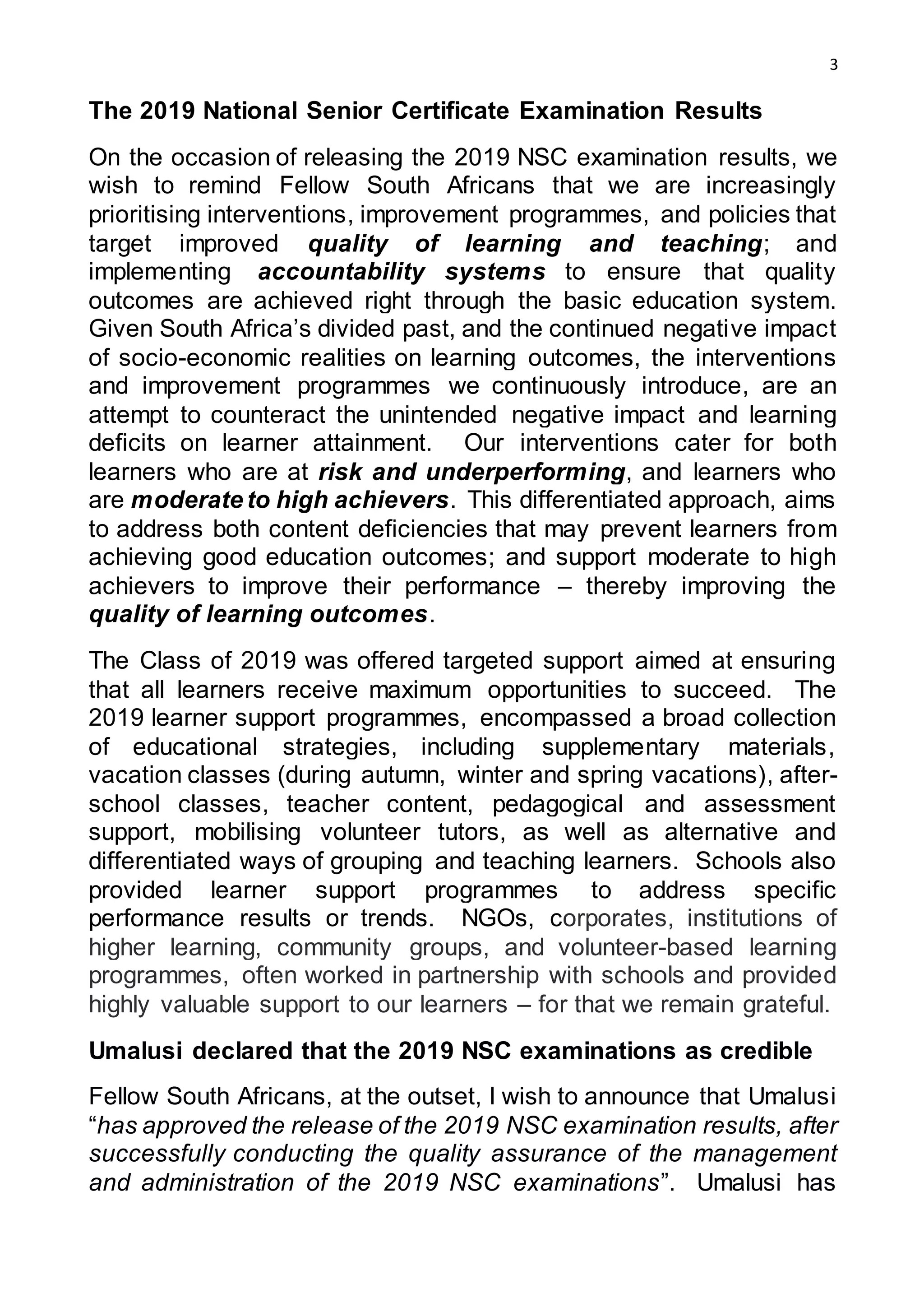 3
The 2019 National Senior Certificate Examination Results
On the occasion of releasing the 2019 NSC examination results, we
wish to remind Fellow South Africans that we are increasingly
prioritising interventions, improvement programmes, and policies that
target improved quality of learning and teaching; and
implementing accountability systems to ensure that quality
outcomes are achieved right through the basic education system.
Given South Africa’s divided past, and the continued negative impact
of socio-economic realities on learning outcomes, the interventions
and improvement programmes we continuously introduce, are an
attempt to counteract the unintended negative impact and learning
deficits on learner attainment. Our interventions cater for both
learners who are at risk and underperforming, and learners who
are moderate to high achievers. This differentiated approach, aims
to address both content deficiencies that may prevent learners from
achieving good education outcomes; and support moderate to high
achievers to improve their performance – thereby improving the
quality of learning outcomes.
The Class of 2019 was offered targeted support aimed at ensuring
that all learners receive maximum opportunities to succeed. The
2019 learner support programmes, encompassed a broad collection
of educational strategies, including supplementary materials,
vacation classes (during autumn, winter and spring vacations), after-
school classes, teacher content, pedagogical and assessment
support, mobilising volunteer tutors, as well as alternative and
differentiated ways of grouping and teaching learners. Schools also
provided learner support programmes to address specific
performance results or trends. NGOs, corporates, institutions of
higher learning, community groups, and volunteer-based learning
programmes, often worked in partnership with schools and provided
highly valuable support to our learners – for that we remain grateful.
Umalusi declared that the 2019 NSC examinations as credible
Fellow South Africans, at the outset, I wish to announce that Umalusi
“has approved the release of the 2019 NSC examination results, after
successfully conducting the quality assurance of the management
and administration of the 2019 NSC examinations”. Umalusi has
 