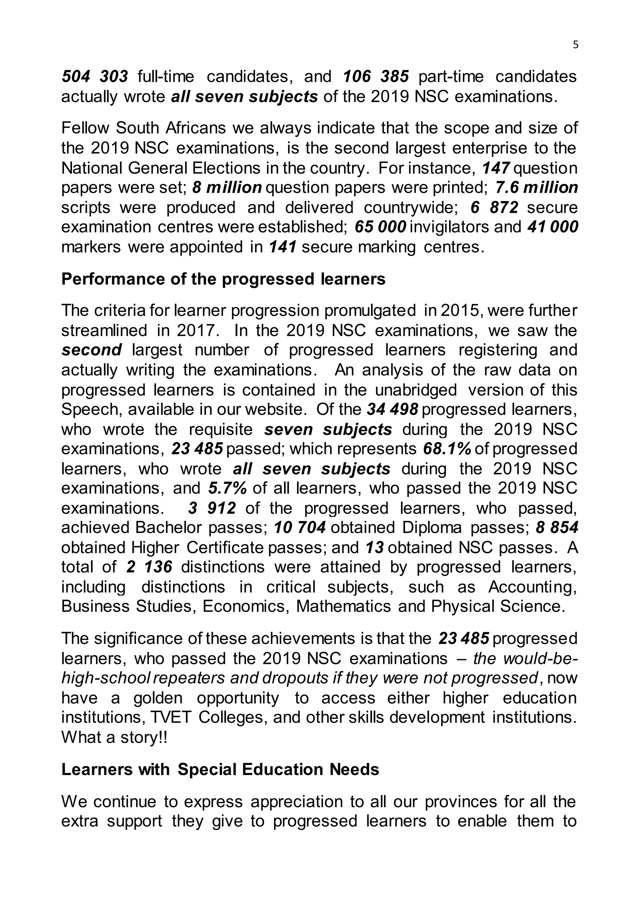5
504 303 full-time candidates, and 106 385 part-time candidates
actually wrote all seven subjects of the 2019 NSC examinations.
Fellow South Africans we always indicate that the scope and size of
the 2019 NSC examinations, is the second largest enterprise to the
National General Elections in the country. For instance, 147 question
papers were set; 8 million question papers were printed; 7.6 million
scripts were produced and delivered countrywide; 6 872 secure
examination centres were established; 65 000 invigilators and 41 000
markers were appointed in 141 secure marking centres.
Performance of the progressed learners
The criteria for learner progression promulgated in 2015, were further
streamlined in 2017. In the 2019 NSC examinations, we saw the
second largest number of progressed learners registering and
actually writing the examinations. An analysis of the raw data on
progressed learners is contained in the unabridged version of this
Speech, available in our website. Of the 34 498 progressed learners,
who wrote the requisite seven subjects during the 2019 NSC
examinations, 23 485 passed; which represents 68.1% of progressed
learners, who wrote all seven subjects during the 2019 NSC
examinations, and 5.7% of all learners, who passed the 2019 NSC
examinations. 3 912 of the progressed learners, who passed,
achieved Bachelor passes; 10 704 obtained Diploma passes; 8 854
obtained Higher Certificate passes; and 13 obtained NSC passes. A
total of 2 136 distinctions were attained by progressed learners,
including distinctions in critical subjects, such as Accounting,
Business Studies, Economics, Mathematics and Physical Science.
The significance of these achievements is that the 23 485 progressed
learners, who passed the 2019 NSC examinations – the would-be-
high-school repeaters and dropouts if they were not progressed, now
have a golden opportunity to access either higher education
institutions, TVET Colleges, and other skills development institutions.
What a story!!
Learners with Special Education Needs
We continue to express appreciation to all our provinces for all the
extra support they give to progressed learners to enable them to
 