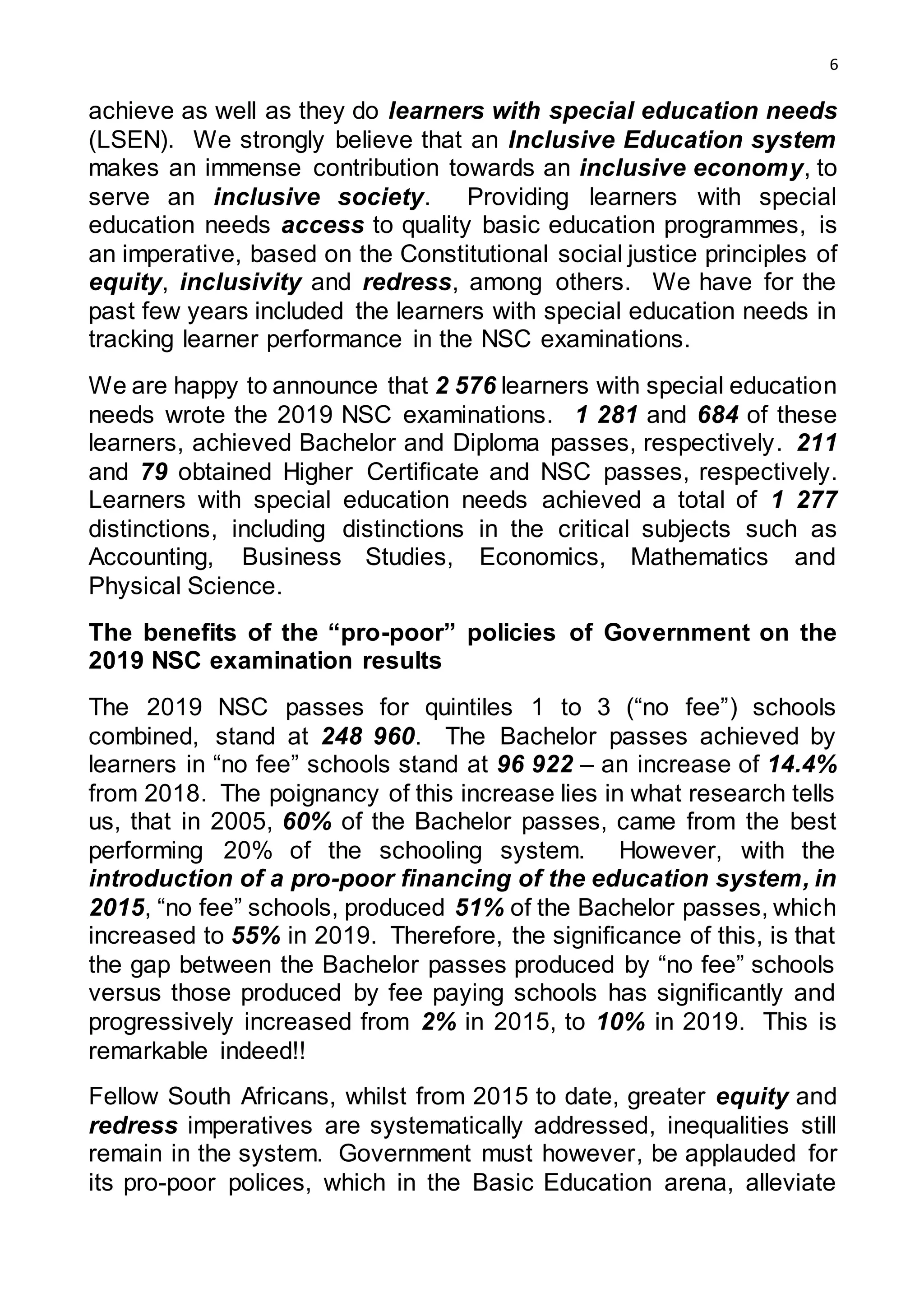 6
achieve as well as they do learners with special education needs
(LSEN). We strongly believe that an Inclusive Education system
makes an immense contribution towards an inclusive economy, to
serve an inclusive society. Providing learners with special
education needs access to quality basic education programmes, is
an imperative, based on the Constitutional social justice principles of
equity, inclusivity and redress, among others. We have for the
past few years included the learners with special education needs in
tracking learner performance in the NSC examinations.
We are happy to announce that 2 576 learners with special education
needs wrote the 2019 NSC examinations. 1 281 and 684 of these
learners, achieved Bachelor and Diploma passes, respectively. 211
and 79 obtained Higher Certificate and NSC passes, respectively.
Learners with special education needs achieved a total of 1 277
distinctions, including distinctions in the critical subjects such as
Accounting, Business Studies, Economics, Mathematics and
Physical Science.
The benefits of the “pro-poor” policies of Government on the
2019 NSC examination results
The 2019 NSC passes for quintiles 1 to 3 (“no fee”) schools
combined, stand at 248 960. The Bachelor passes achieved by
learners in “no fee” schools stand at 96 922 – an increase of 14.4%
from 2018. The poignancy of this increase lies in what research tells
us, that in 2005, 60% of the Bachelor passes, came from the best
performing 20% of the schooling system. However, with the
introduction of a pro-poor financing of the education system, in
2015, “no fee” schools, produced 51% of the Bachelor passes, which
increased to 55% in 2019. Therefore, the significance of this, is that
the gap between the Bachelor passes produced by “no fee” schools
versus those produced by fee paying schools has significantly and
progressively increased from 2% in 2015, to 10% in 2019. This is
remarkable indeed!!
Fellow South Africans, whilst from 2015 to date, greater equity and
redress imperatives are systematically addressed, inequalities still
remain in the system. Government must however, be applauded for
its pro-poor polices, which in the Basic Education arena, alleviate
 