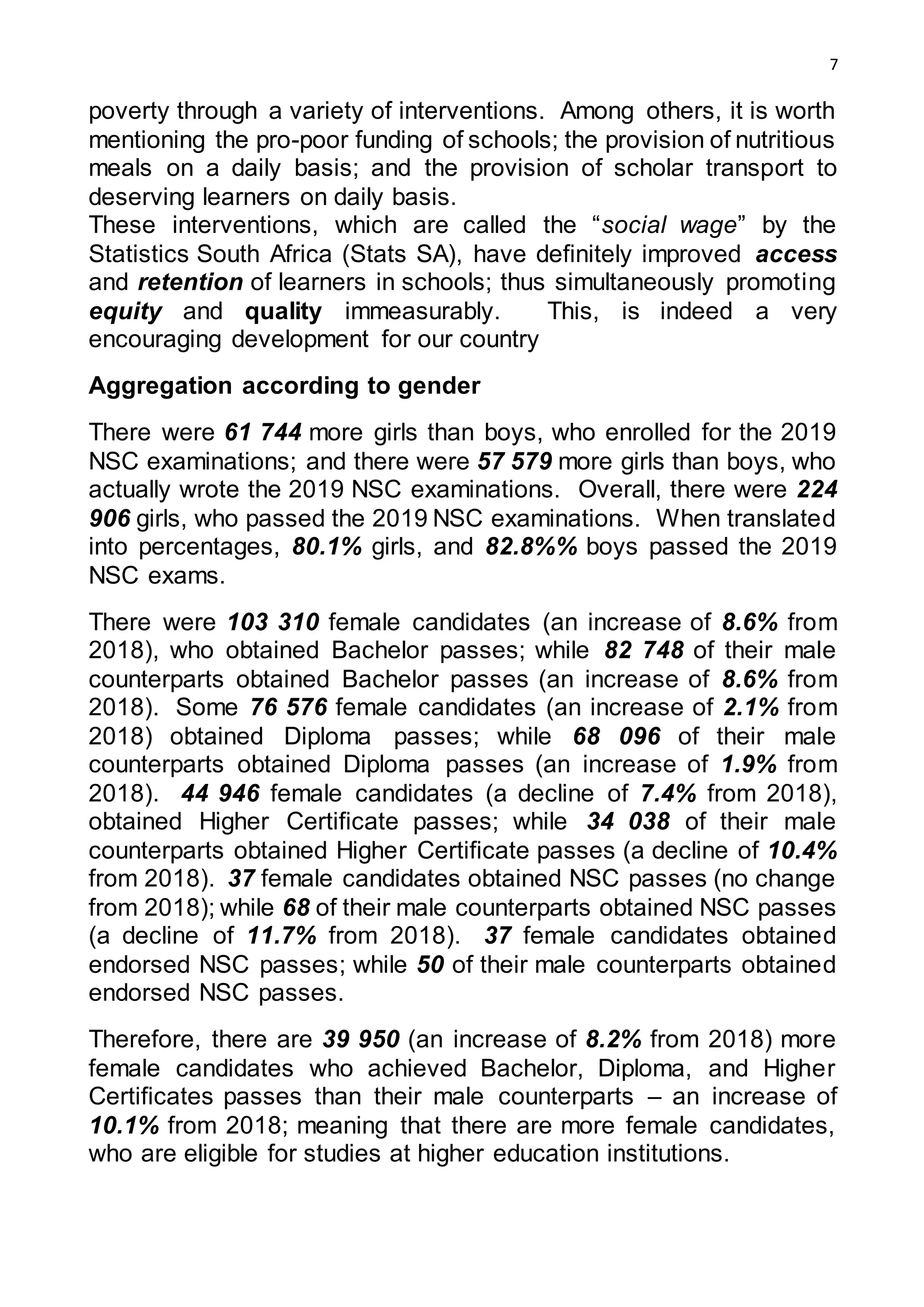 7
poverty through a variety of interventions. Among others, it is worth
mentioning the pro-poor funding of schools; the provision of nutritious
meals on a daily basis; and the provision of scholar transport to
deserving learners on daily basis.
These interventions, which are called the “social wage” by the
Statistics South Africa (Stats SA), have definitely improved access
and retention of learners in schools; thus simultaneously promoting
equity and quality immeasurably. This, is indeed a very
encouraging development for our country
Aggregation according to gender
There were 61 744 more girls than boys, who enrolled for the 2019
NSC examinations; and there were 57 579 more girls than boys, who
actually wrote the 2019 NSC examinations. Overall, there were 224
906 girls, who passed the 2019 NSC examinations. When translated
into percentages, 80.1% girls, and 82.8%% boys passed the 2019
NSC exams.
There were 103 310 female candidates (an increase of 8.6% from
2018), who obtained Bachelor passes; while 82 748 of their male
counterparts obtained Bachelor passes (an increase of 8.6% from
2018). Some 76 576 female candidates (an increase of 2.1% from
2018) obtained Diploma passes; while 68 096 of their male
counterparts obtained Diploma passes (an increase of 1.9% from
2018). 44 946 female candidates (a decline of 7.4% from 2018),
obtained Higher Certificate passes; while 34 038 of their male
counterparts obtained Higher Certificate passes (a decline of 10.4%
from 2018). 37 female candidates obtained NSC passes (no change
from 2018); while 68 of their male counterparts obtained NSC passes
(a decline of 11.7% from 2018). 37 female candidates obtained
endorsed NSC passes; while 50 of their male counterparts obtained
endorsed NSC passes.
Therefore, there are 39 950 (an increase of 8.2% from 2018) more
female candidates who achieved Bachelor, Diploma, and Higher
Certificates passes than their male counterparts – an increase of
10.1% from 2018; meaning that there are more female candidates,
who are eligible for studies at higher education institutions.
 