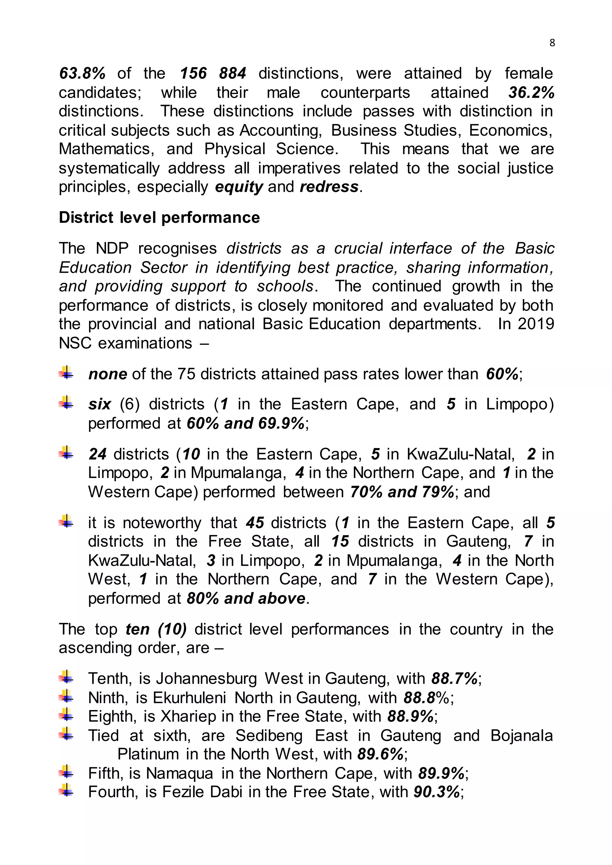 8
63.8% of the 156 884 distinctions, were attained by female
candidates; while their male counterparts attained 36.2%
distinctions. These distinctions include passes with distinction in
critical subjects such as Accounting, Business Studies, Economics,
Mathematics, and Physical Science. This means that we are
systematically address all imperatives related to the social justice
principles, especially equity and redress.
District level performance
The NDP recognises districts as a crucial interface of the Basic
Education Sector in identifying best practice, sharing information,
and providing support to schools. The continued growth in the
performance of districts, is closely monitored and evaluated by both
the provincial and national Basic Education departments. In 2019
NSC examinations –
none of the 75 districts attained pass rates lower than 60%;
six (6) districts (1 in the Eastern Cape, and 5 in Limpopo)
performed at 60% and 69.9%;
24 districts (10 in the Eastern Cape, 5 in KwaZulu-Natal, 2 in
Limpopo, 2 in Mpumalanga, 4 in the Northern Cape, and 1 in the
Western Cape) performed between 70% and 79%; and
it is noteworthy that 45 districts (1 in the Eastern Cape, all 5
districts in the Free State, all 15 districts in Gauteng, 7 in
KwaZulu-Natal, 3 in Limpopo, 2 in Mpumalanga, 4 in the North
West, 1 in the Northern Cape, and 7 in the Western Cape),
performed at 80% and above.
The top ten (10) district level performances in the country in the
ascending order, are –
Tenth, is Johannesburg West in Gauteng, with 88.7%;
Ninth, is Ekurhuleni North in Gauteng, with 88.8%;
Eighth, is Xhariep in the Free State, with 88.9%;
Tied at sixth, are Sedibeng East in Gauteng and Bojanala
Platinum in the North West, with 89.6%;
Fifth, is Namaqua in the Northern Cape, with 89.9%;
Fourth, is Fezile Dabi in the Free State, with 90.3%;
 