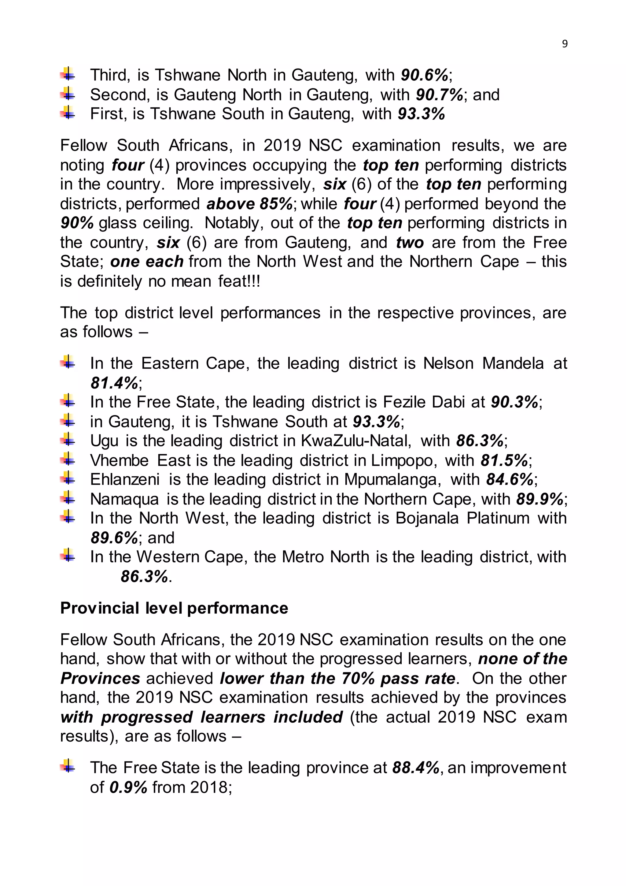 9
Third, is Tshwane North in Gauteng, with 90.6%;
Second, is Gauteng North in Gauteng, with 90.7%; and
First, is Tshwane South in Gauteng, with 93.3%
Fellow South Africans, in 2019 NSC examination results, we are
noting four (4) provinces occupying the top ten performing districts
in the country. More impressively, six (6) of the top ten performing
districts, performed above 85%; while four (4) performed beyond the
90% glass ceiling. Notably, out of the top ten performing districts in
the country, six (6) are from Gauteng, and two are from the Free
State; one each from the North West and the Northern Cape – this
is definitely no mean feat!!!
The top district level performances in the respective provinces, are
as follows –
In the Eastern Cape, the leading district is Nelson Mandela at
81.4%;
In the Free State, the leading district is Fezile Dabi at 90.3%;
in Gauteng, it is Tshwane South at 93.3%;
Ugu is the leading district in KwaZulu-Natal, with 86.3%;
Vhembe East is the leading district in Limpopo, with 81.5%;
Ehlanzeni is the leading district in Mpumalanga, with 84.6%;
Namaqua is the leading district in the Northern Cape, with 89.9%;
In the North West, the leading district is Bojanala Platinum with
89.6%; and
In the Western Cape, the Metro North is the leading district, with
86.3%.
Provincial level performance
Fellow South Africans, the 2019 NSC examination results on the one
hand, show that with or without the progressed learners, none of the
Provinces achieved lower than the 70% pass rate. On the other
hand, the 2019 NSC examination results achieved by the provinces
with progressed learners included (the actual 2019 NSC exam
results), are as follows –
The Free State is the leading province at 88.4%, an improvement
of 0.9% from 2018;
 