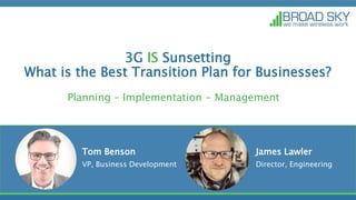 3G IS Sunsetting
What is the Best Transition Plan for Businesses?
Planning – Implementation - Management
Tom Benson
VP, Business Development
James Lawler
Director, Engineering
 