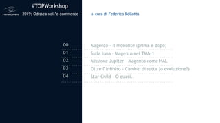 #TOPWorkshop
2019: Odissea nell’e-commerce
00
01
02
03
04
a cura di Federico Bollotta
Magento - Il monolite (prima e dopo)
Sulla luna - Magento nel TMA-1
Missione Jupiter - Magento come HAL
Oltre l’infinito - Cambio di rotta (o evoluzione?)
Star-Child - O quasi..
 