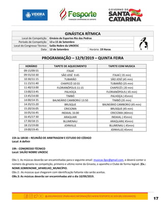 17
GINÁSTICA RÍTMICA
Local de Competição Ginásio de Esportes Rio das Pedras
Período de Competição 13 a 15 de Setembro
Local do Congresso Técnico Salão Nobre da UNOESC
Data 12 de Setembro Horário: 19 Horas
PROGRAMAÇÃO – 12/9/2019 – QUINTA FEIRA
HORÁRIO TAPETE DE AQUECIMENTO TAPETE COM MUSICA
09:15/09:55 ITAJAÍ
09:55/10:30 SÃO JOSÉ 9:45 ITAJAÍ ( 35 min)
10:30/11:15 TUBARÃO SÃO JOSÉ (45 min)
11:15/11:40 CHAPECÓ 10:55 TUBARÃO (25 min)
11:40/13:00 FLORIANÓPOLIS 11:15 CHAPECÓ ( 20 min)
13:00/13:45 PALHOÇA FLORIANÓPOLIS ( 45 min)
13:45/14:00 TIMBÓ PALHOÇA ( 45min)
14:00/14:35 BALNEÁRIO CAMBORIÚ 13:50 TIMBÓ (35 min)
14:35/15:20 BRUSQUE BALNEÁRIO CAMBORIÚ (45 min)
15:20/16:05 CRICIÚMA BRUSQUE (45 min)
16:05/16:45 INDAIAL 16:00 CRICIÚMA (40min)
16:45/17:30 ARAQUARI INDAIAL ( 45min)
17:30/18:15 BLUMENAU ARAQUARI( 45min)
18:15/19:00 JOINVILLE BLUMENAU ( 45min)
19:00/19:45 JOINVILLE( 45min)
15h às 18h30 – REUNIÃO DE ARBITRAGEM E ESTUDO DO CÓDIGO
Local: A definir
19h - CONGRESSO TÉCNICO
Local: SALÃO NOBRE UNOESC
Obs 1: As músicas deverão ser encaminhadas para o seguinte email: musicas.fgsc@gmail.com, e deverá conter o
número da ginasta na competição, primeiro e ultimo nome da Ginasta, o aparelho e Clube de forma legível. (Ex.:
NOME.SOBRENOME_APARELHO_MUNICÍPIO.
Obs 2.: As músicas que chegarem com identificação faltante não serão aceitas.
OBs.3: As músicas deverão ser encaminhadas até o dia 10/09/2019.
 