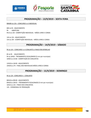 18
PROGRAMAÇÃO – 13/9/2019 – SEXTA FEIRA
08h00h às 12h – CONCURSO I e II INDIVDUAL
08h às 9h - AQUECIMENTO
9h - ABERTURA
9h15 às 13h - COMPETIÇÃO INDIVIDUAL – MÃOS LIVRES E CORDA
14h às 15h - AQUECIMENTO
15h às 19h - COMPETIÇÃO INDIVIDUAL – MÃOS LIVRES E CORDA
PROGRAMAÇÃO – 14/9/2019 – SÁBADO
9h às 12h – CONCURSO I e II CONJUNTO e FINAIS POR APARELHO
8h às 9h - AQUECIMENTO
9h às 10h05 - TREINAMENTO ESCALONADO (5 min por município)
10h05 às 11h30 - COMPETIÇÃO DE CONJUNTOS
13h30 às 14h30 - AQUECIMENTO
14h30 às 17h - FINAL DOS INDIVIDUAIS MÃOS LIVRES E CORDA
PROGRAMAÇÃO – 15/9/2019 – DOMINGO
9h às 12h - CONCURSO II – CONJUNTO
08h30 às 09h30 - AQUECIMENTO
09h30 às 10h35 – TREINAMENTO ESCALONADO (5 min por município)
10h35 às 12h - FINAIS DOS CONJUNTOS
12h - CERIMONIAL DE PREMIAÇÃO
 