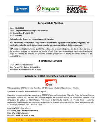 2
Cerimonial de Abertura
Data: 12/9/2019
Local: Complexo Esportivo Sérgio Luiz Marafon
Av. Constantino Crestani, 825
Hora: 20 Horas
Cada delegação deverá ser composta por até 6 atletas.
Para o desfile de abertura não será permitida a entrada de representantes (atletas/dirigentes) dos
municípios trajando, boné, boina, touca, chapéu, bermuda, sandália de dedo ou descalço.
§ 5º A representação municipal que tenha participação programada para o dia da abertura ou para o
dia seguinte, e deixar de participar do desfile oficial, ficará este impedido de participar da próxima
etapa do evento ou mesmo do próximo evento, preservado o direito da ampla defesa e do
contraditório.
Secretaria/FESPORTE
Local: UNOESC – Piso Inferior
Rua: Paese, 198 – Bairro Universitário
Horário de Atendimento – 8hs as 21hs
Agende-se: o CREF Itinerante estará em Videira
Videira recebe o CREF Itinerante durante a 19ª Olimpíada Estudantil Catarinense – OLESC.
Aproveite os serviços do Conselho na sua região!
O projeto tem como objetivo aproximar o CREF3/SC dos profissionais de Educação Física de Santa Catarina
levando os serviços do Conselho para diversas regiões, facilitando o acesso do profissional a confecção e
renovação de Cédula de Identificação Profissional e Certificado, registro de Pessoa Física e Jurídica,
negociação de pendências, recebimento de documentos diversos e esclarecimentos sobre a regulamentação
da atividade profissional de Educação Física.
Local: UNOESC – Piso Inferior
Rua: Paese, 198 – Bairro Universitário
Dias: 17 e 18 de Setembro
Horários: 9h as 12h e 14h as 18h
 